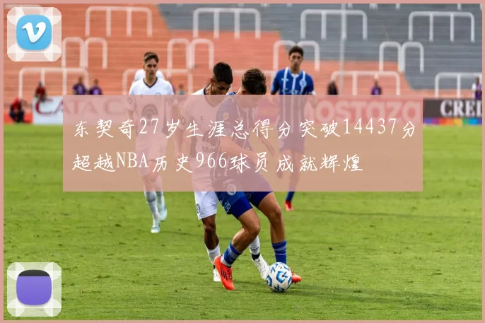 东契奇27岁生涯总得分突破14437分超越NBA历史966球员成就辉煌