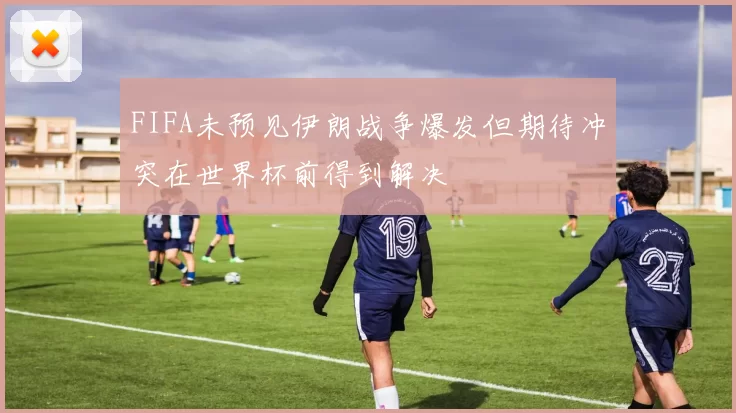 FIFA未预见伊朗战争爆发但期待冲突在世界杯前得到解决