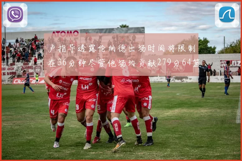 卢指导透露伦纳德出场时间将限制在36分钟尽管他场均贡献279分64篮板37助攻