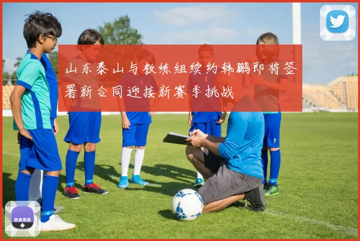 山东泰山与教练组续约韩鹏即将签署新合同迎接新赛季挑战