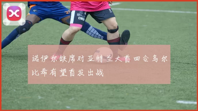诺伊尔缺席对亚特兰大首回合乌尔比希有望首发出战