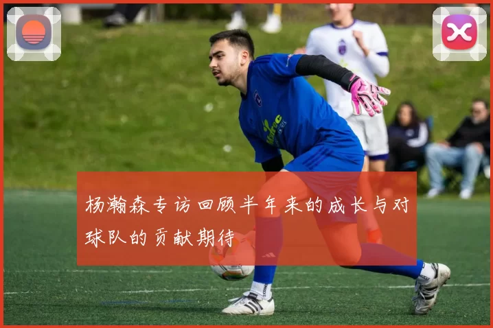 杨瀚森专访回顾半年来的成长与对球队的贡献期待