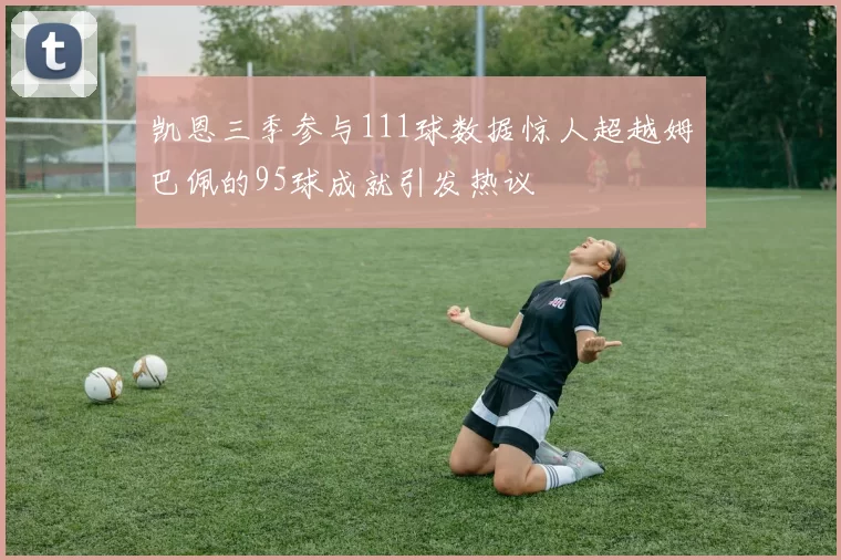 凯恩三季参与111球数据惊人超越姆巴佩的95球成就引发热议