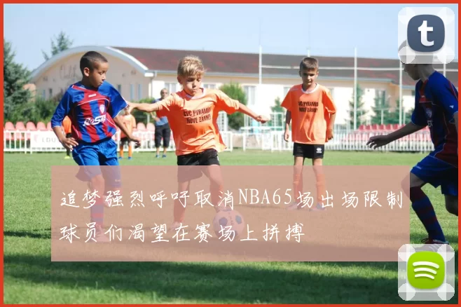 追梦强烈呼吁取消NBA65场出场限制球员们渴望在赛场上拼搏