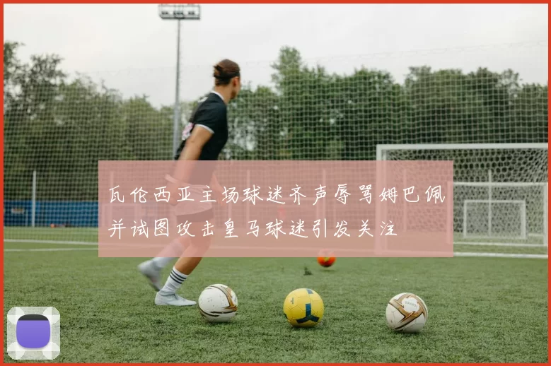 瓦伦西亚主场球迷齐声辱骂姆巴佩并试图攻击皇马球迷引发关注