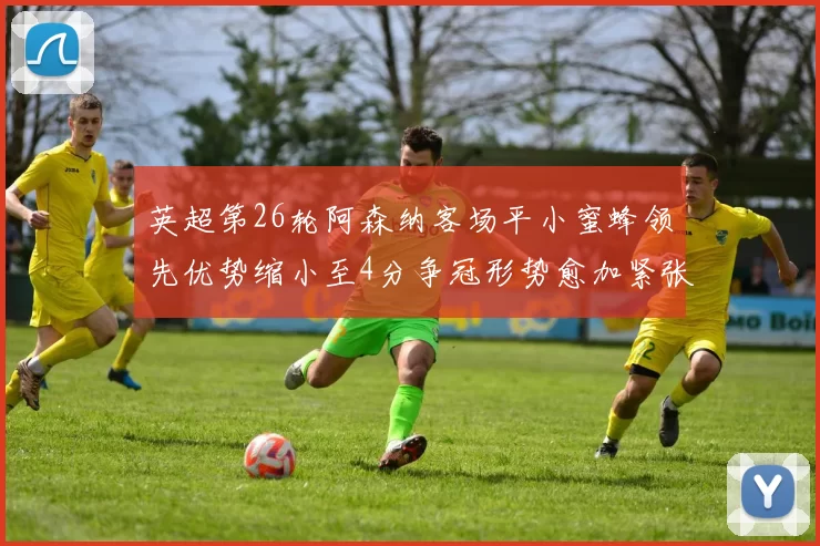 英超第26轮阿森纳客场平小蜜蜂领先优势缩小至4分争冠形势愈加紧张