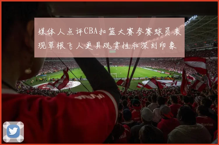 媒体人点评CBA扣篮大赛参赛球员表现草根飞人更具观赏性和深刻印象