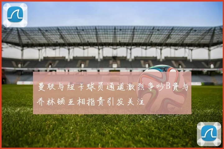 曼联与纽卡球员通道激烈争吵B费与乔林顿互相指责引发关注