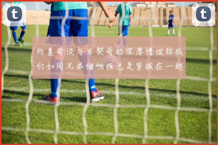 约基奇谈与东契奇的深厚情谊称我们如同兄弟储物柜总是紧挨在一起