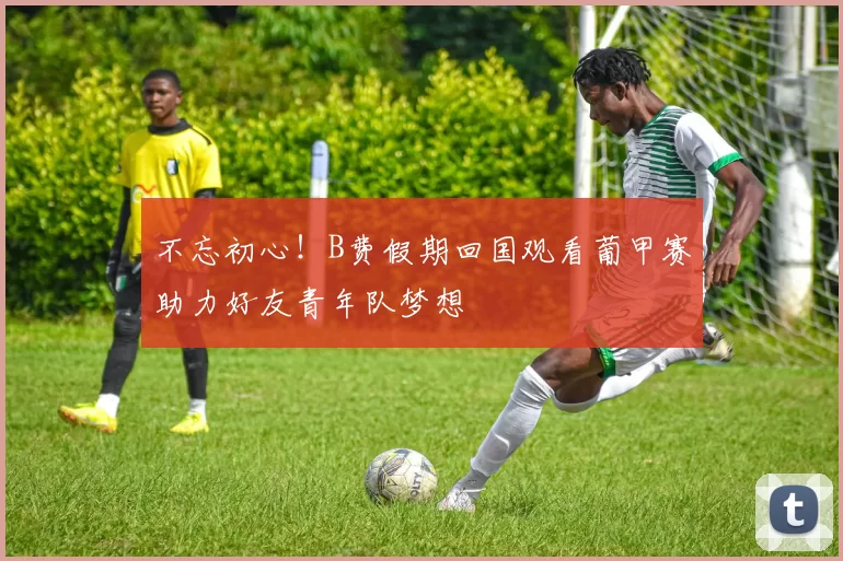不忘初心！B费假期回国观看葡甲赛助力好友青年队梦想