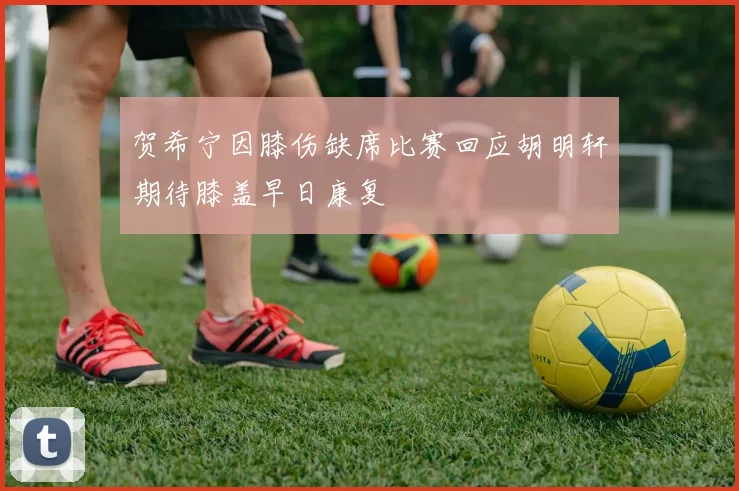 贺希宁因膝伤缺席比赛回应胡明轩期待膝盖早日康复