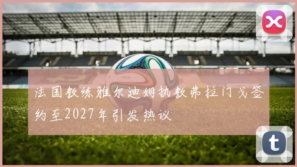 法国教练雅尔迪姆执教弗拉门戈签约至2027年引发热议