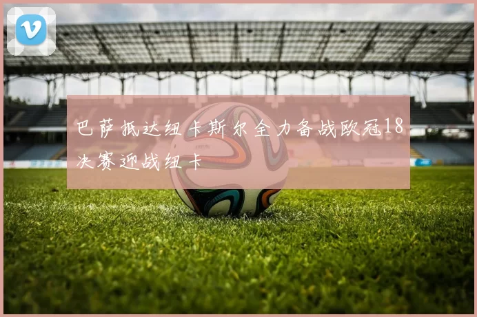 巴萨抵达纽卡斯尔全力备战欧冠18决赛迎战纽卡