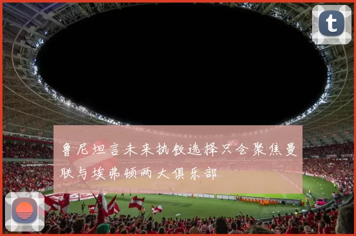 鲁尼坦言未来执教选择只会聚焦曼联与埃弗顿两大俱乐部