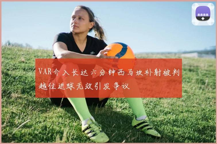 VAR介入长达六分钟西马坎补射被判越位进球无效引发争议