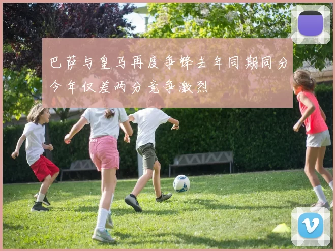 巴萨与皇马再度争锋去年同期同分今年仅差两分竞争激烈