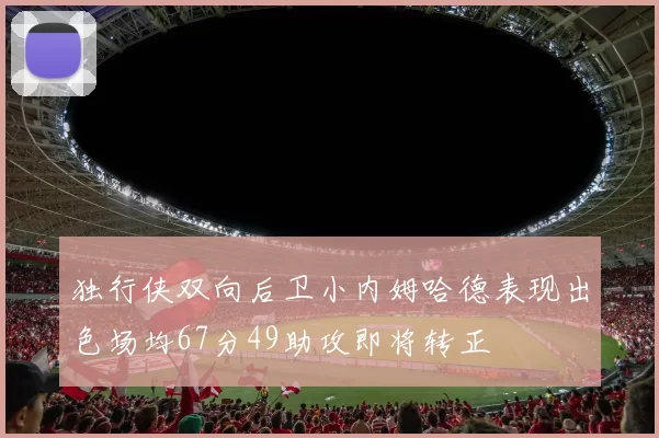 独行侠双向后卫小内姆哈德表现出色场均67分49助攻即将转正