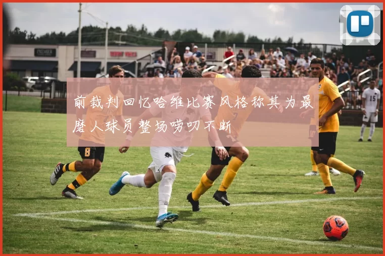 前裁判回忆哈维比赛风格称其为最磨人球员整场唠叨不断