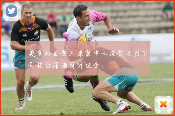 奥多姆自愿入康复中心接受治疗下月将出席酒驾听证会