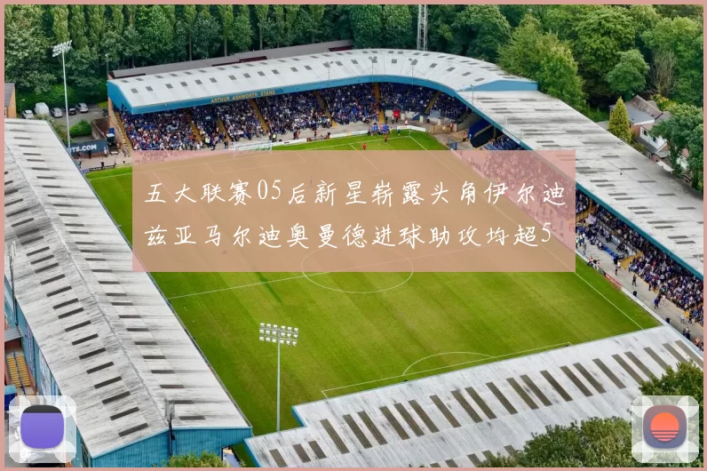五大联赛05后新星崭露头角伊尔迪兹亚马尔迪奥曼德进球助攻均超5