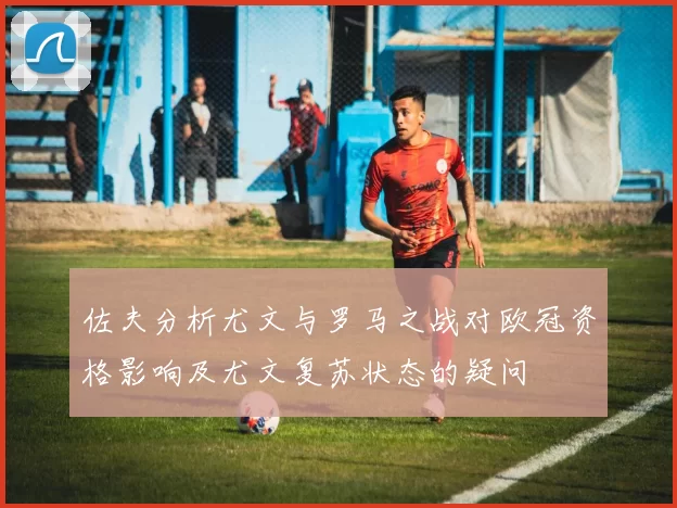 佐夫分析尤文与罗马之战对欧冠资格影响及尤文复苏状态的疑问