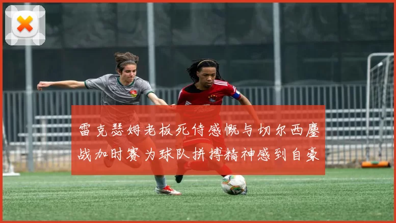 雷克瑟姆老板死侍感慨与切尔西鏖战加时赛为球队拼搏精神感到自豪