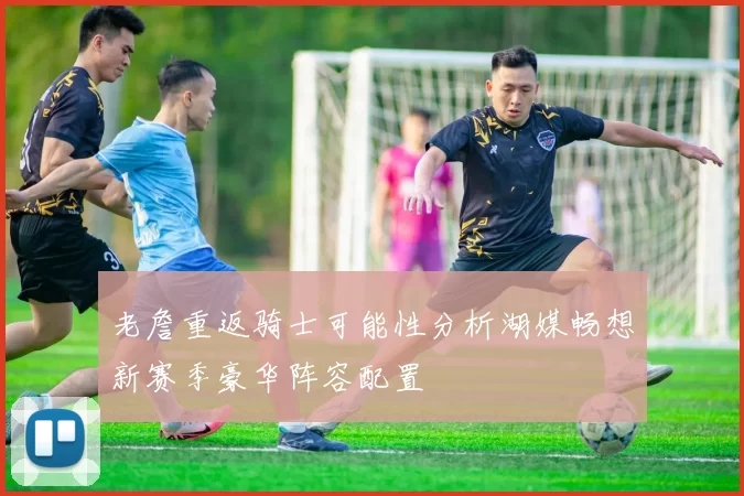 老詹重返骑士可能性分析湖媒畅想新赛季豪华阵容配置