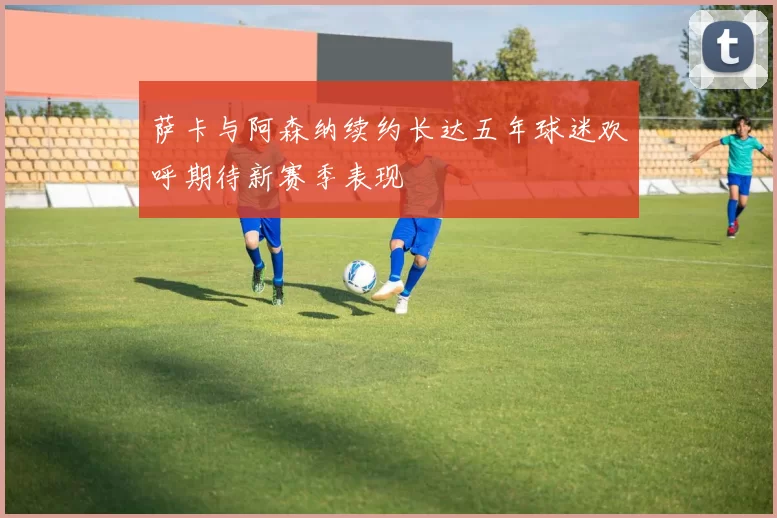 萨卡与阿森纳续约长达五年球迷欢呼期待新赛季表现
