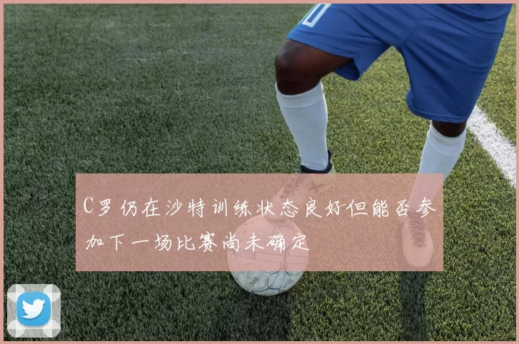 C罗仍在沙特训练状态良好但能否参加下一场比赛尚未确定