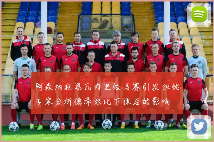 阿森纳租恩瓦内里给马赛引发担忧专家分析德泽尔比下课后的影响