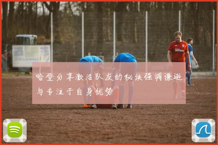 哈登分享激活队友的秘诀强调谦逊与专注于自身优势