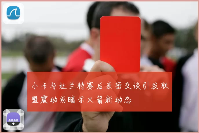 小卡与杜兰特赛后亲密交谈引发联盟震动或暗示火箭新动态